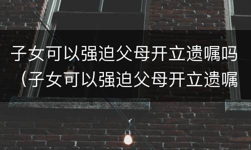 子女可以强迫父母开立遗嘱吗（子女可以强迫父母开立遗嘱吗）