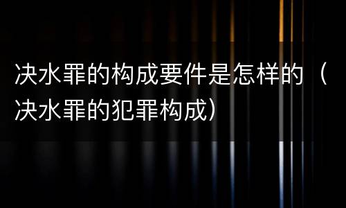 决水罪的构成要件是怎样的（决水罪的犯罪构成）