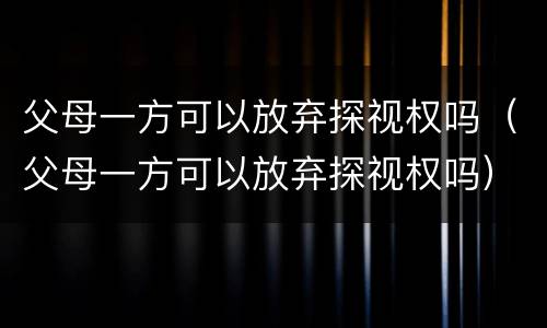 父母一方可以放弃探视权吗（父母一方可以放弃探视权吗）