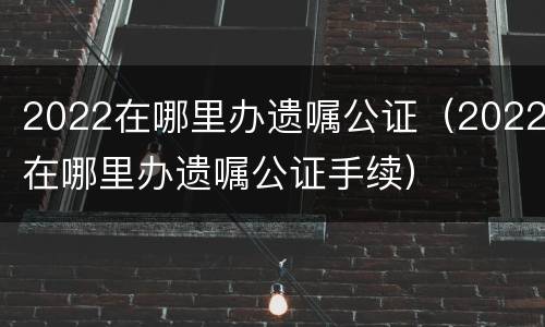 2022在哪里办遗嘱公证（2022在哪里办遗嘱公证手续）