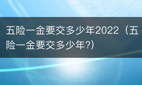 五险一金要交多少年2022（五险一金要交多少年?）