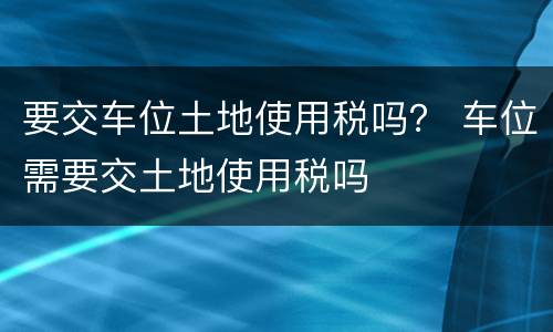 要交车位土地使用税吗？ 车位需要交土地使用税吗