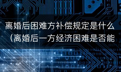 离婚后困难方补偿规定是什么（离婚后一方经济困难是否能不履行离婚协议）
