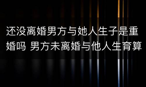 还没离婚男方与她人生子是重婚吗 男方未离婚与他人生育算是重婚吗