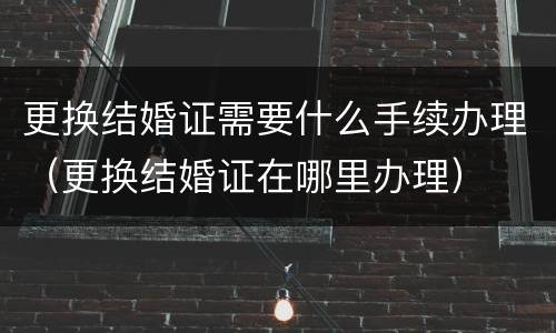 更换结婚证需要什么手续办理（更换结婚证在哪里办理）