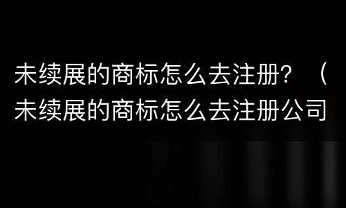未续展的商标怎么去注册？（未续展的商标怎么去注册公司）