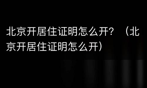 北京开居住证明怎么开？（北京开居住证明怎么开）