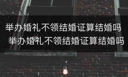 举办婚礼不领结婚证算结婚吗 举办婚礼不领结婚证算结婚吗