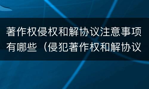 著作权侵权和解协议注意事项有哪些（侵犯著作权和解协议）