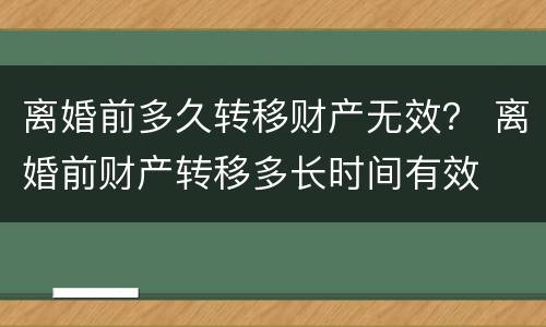 离婚前多久转移财产无效？ 离婚前财产转移多长时间有效