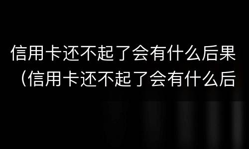 信用卡还不起了会有什么后果（信用卡还不起了会有什么后果吗）