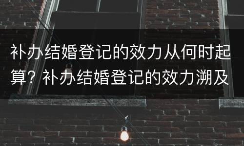 补办结婚登记的效力从何时起算? 补办结婚登记的效力溯及于何时