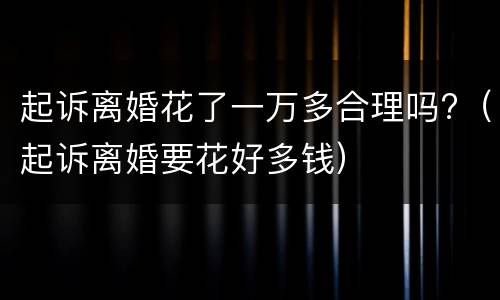 起诉离婚花了一万多合理吗?（起诉离婚要花好多钱）