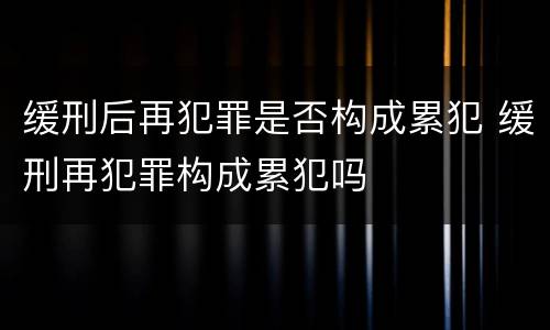 缓刑后再犯罪是否构成累犯 缓刑再犯罪构成累犯吗