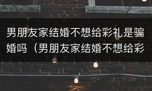 男朋友家结婚不想给彩礼是骗婚吗（男朋友家结婚不想给彩礼是骗婚吗）