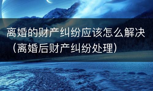 离婚的财产纠纷应该怎么解决（离婚后财产纠纷处理）