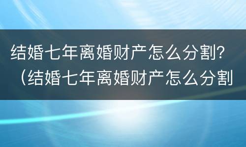 结婚七年离婚财产怎么分割？（结婚七年离婚财产怎么分割的）