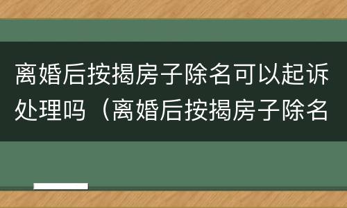 离婚后按揭房子除名可以起诉处理吗（离婚后按揭房子除名可以起诉处理吗要多久）