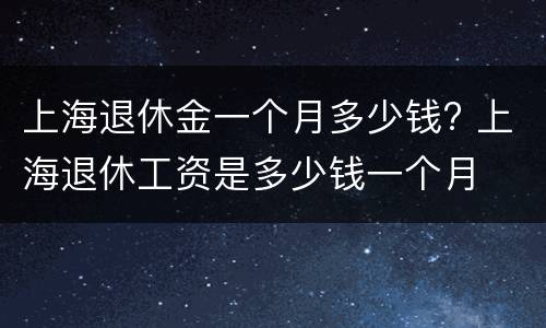 上海退休金一个月多少钱? 上海退休工资是多少钱一个月