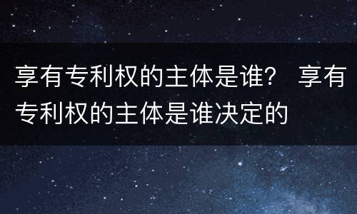 享有专利权的主体是谁？ 享有专利权的主体是谁决定的