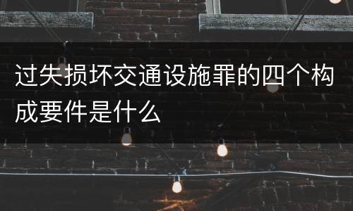 过失损坏交通设施罪的四个构成要件是什么