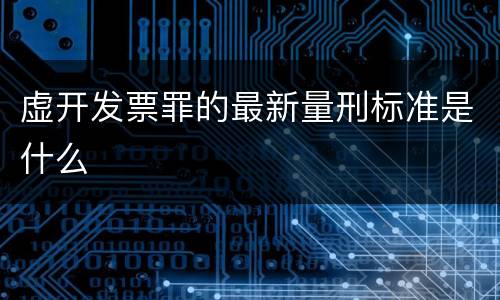 虚开发票罪的最新量刑标准是什么