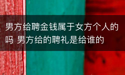 男方给聘金钱属于女方个人的吗 男方给的聘礼是给谁的