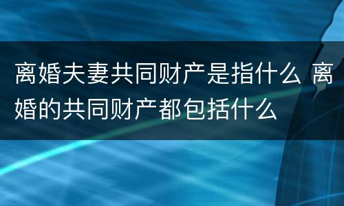 离婚夫妻共同财产是指什么 离婚的共同财产都包括什么
