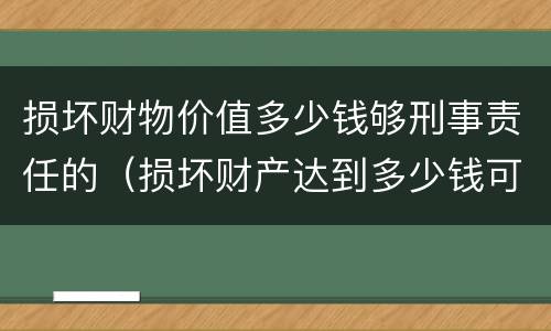 损坏财物价值多少钱够刑事责任的（损坏财产达到多少钱可以判刑）