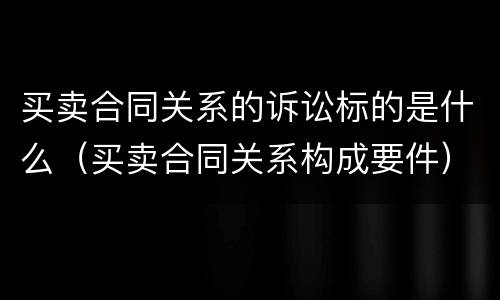 买卖合同关系的诉讼标的是什么（买卖合同关系构成要件）