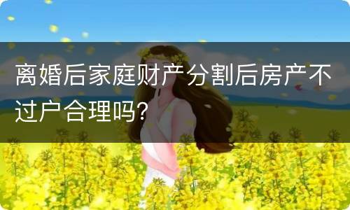 离婚后家庭财产分割后房产不过户合理吗？
