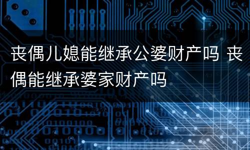 丧偶儿媳能继承公婆财产吗 丧偶能继承婆家财产吗