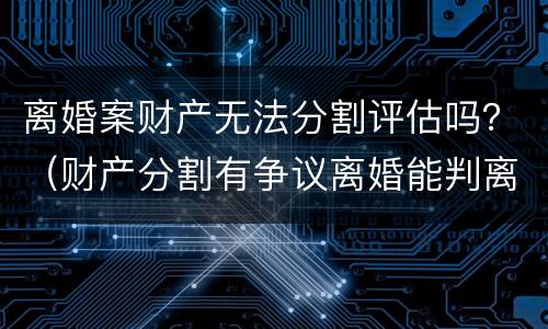 离婚案财产无法分割评估吗？（财产分割有争议离婚能判离吗）