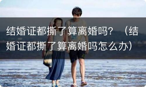 结婚证都撕了算离婚吗？（结婚证都撕了算离婚吗怎么办）