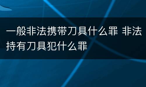 一般非法携带刀具什么罪 非法持有刀具犯什么罪