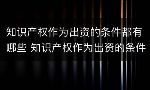 知识产权作为出资的条件都有哪些 知识产权作为出资的条件都有哪些方面