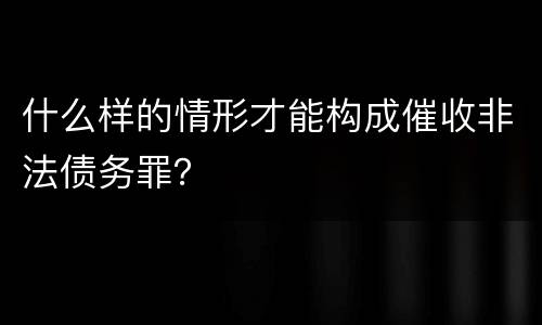 什么样的情形才能构成催收非法债务罪？