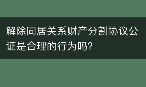 解除同居关系财产分割协议公证是合理的行为吗？