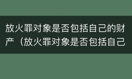 放火罪对象是否包括自己的财产（放火罪对象是否包括自己的财产权利）