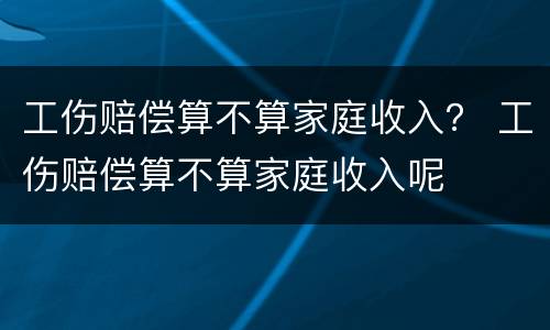 工伤赔偿算不算家庭收入？ 工伤赔偿算不算家庭收入呢