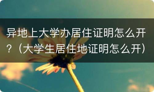异地上大学办居住证明怎么开?（大学生居住地证明怎么开）