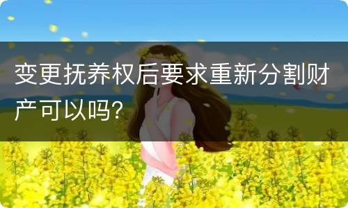 变更抚养权后要求重新分割财产可以吗？
