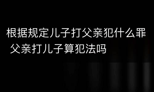 根据规定儿子打父亲犯什么罪 父亲打儿子算犯法吗