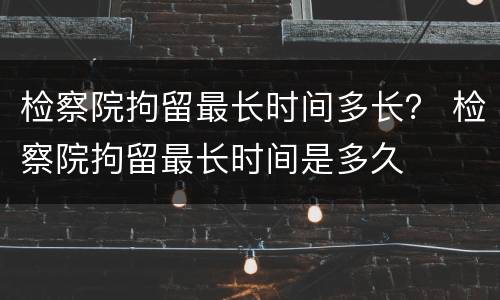 检察院拘留最长时间多长？ 检察院拘留最长时间是多久