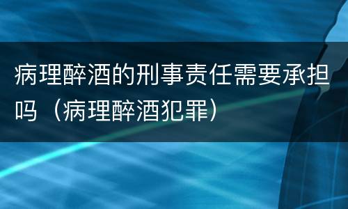 病理醉酒的刑事责任需要承担吗（病理醉酒犯罪）