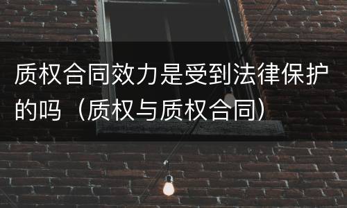 质权合同效力是受到法律保护的吗（质权与质权合同）