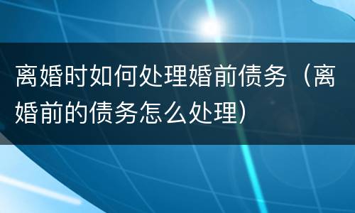 离婚时如何处理婚前债务（离婚前的债务怎么处理）