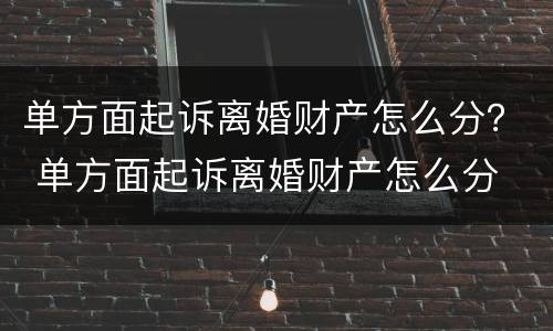 单方面起诉离婚财产怎么分？ 单方面起诉离婚财产怎么分