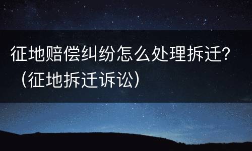 征地赔偿纠纷怎么处理拆迁？（征地拆迁诉讼）