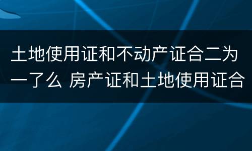 土地使用证和不动产证合二为一了么 房产证和土地使用证合二为一了吗